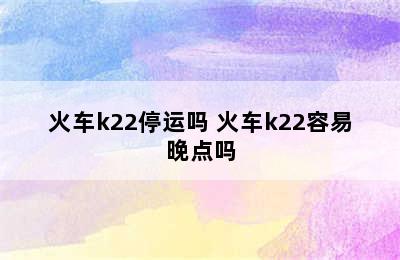 火车k22停运吗 火车k22容易晚点吗